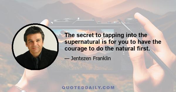 The secret to tapping into the supernatural is for you to have the courage to do the natural first.