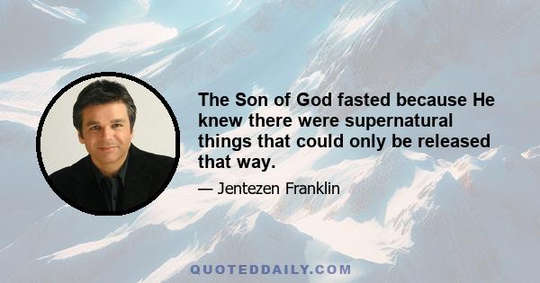 The Son of God fasted because He knew there were supernatural things that could only be released that way.