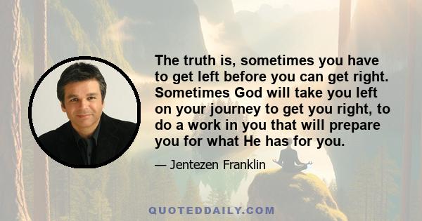 The truth is, sometimes you have to get left before you can get right. Sometimes God will take you left on your journey to get you right, to do a work in you that will prepare you for what He has for you.