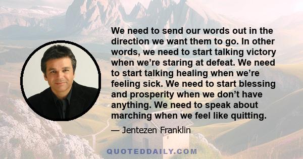 We need to send our words out in the direction we want them to go. In other words, we need to start talking victory when we’re staring at defeat. We need to start talking healing when we’re feeling sick. We need to