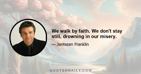 We walk by faith. We don't stay still, drowning in our misery.