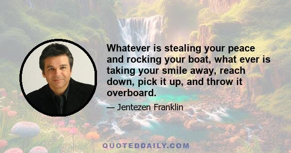 Whatever is stealing your peace and rocking your boat, what ever is taking your smile away, reach down, pick it up, and throw it overboard.