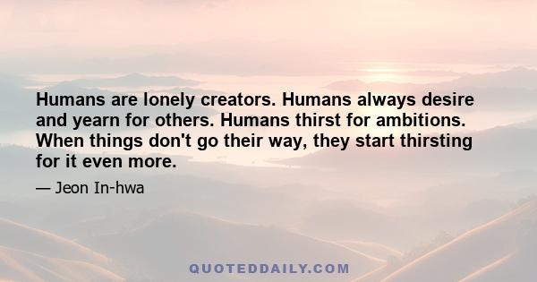 Humans are lonely creators. Humans always desire and yearn for others. Humans thirst for ambitions. When things don't go their way, they start thirsting for it even more.