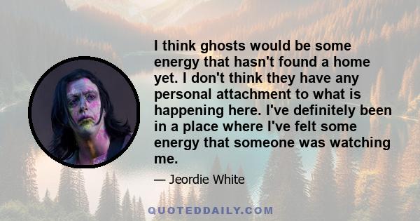 I think ghosts would be some energy that hasn't found a home yet. I don't think they have any personal attachment to what is happening here. I've definitely been in a place where I've felt some energy that someone was