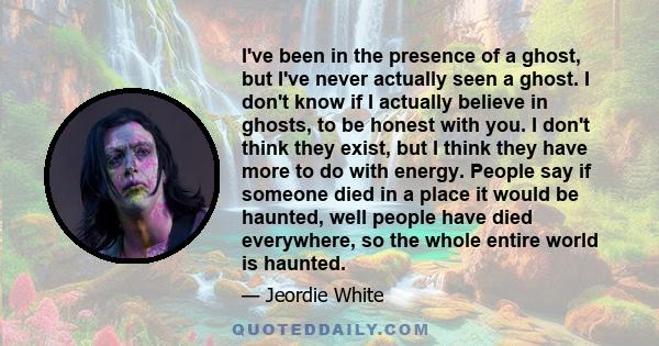 I've been in the presence of a ghost, but I've never actually seen a ghost. I don't know if I actually believe in ghosts, to be honest with you. I don't think they exist, but I think they have more to do with energy.