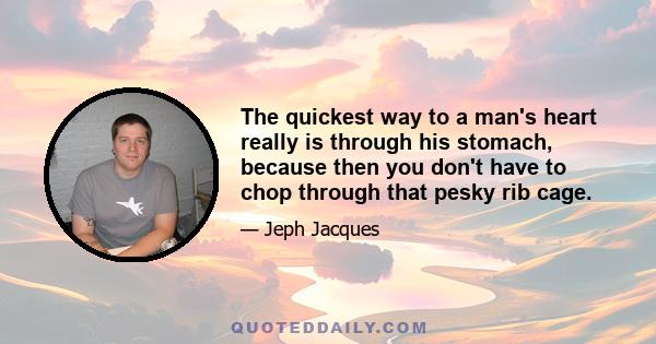 The quickest way to a man's heart really is through his stomach, because then you don't have to chop through that pesky rib cage.