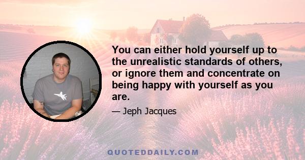 You can either hold yourself up to the unrealistic standards of others, or ignore them and concentrate on being happy with yourself as you are.