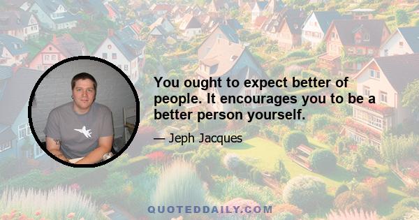 You ought to expect better of people. It encourages you to be a better person yourself.