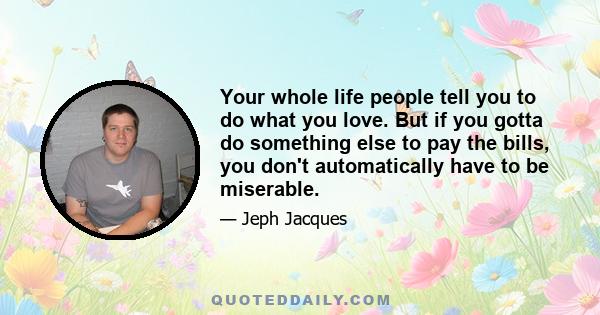 Your whole life people tell you to do what you love. But if you gotta do something else to pay the bills, you don't automatically have to be miserable.