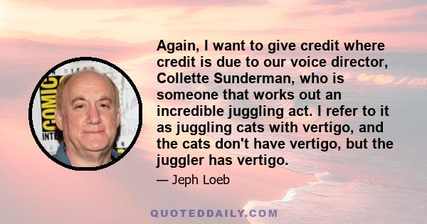 Again, I want to give credit where credit is due to our voice director, Collette Sunderman, who is someone that works out an incredible juggling act. I refer to it as juggling cats with vertigo, and the cats don't have