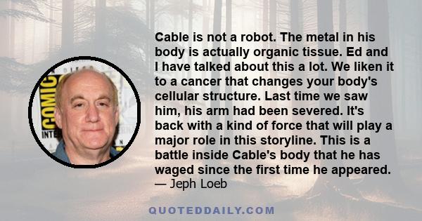 Cable is not a robot. The metal in his body is actually organic tissue. Ed and I have talked about this a lot. We liken it to a cancer that changes your body's cellular structure. Last time we saw him, his arm had been