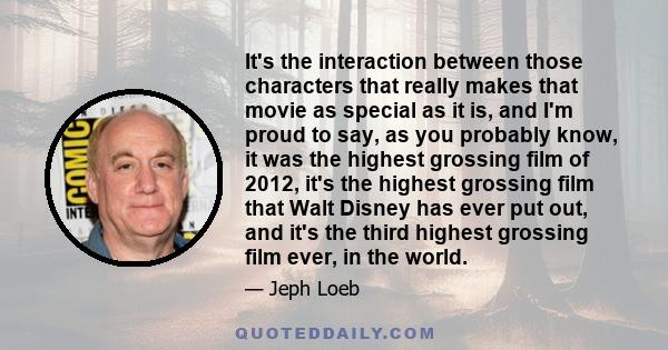 It's the interaction between those characters that really makes that movie as special as it is, and I'm proud to say, as you probably know, it was the highest grossing film of 2012, it's the highest grossing film that