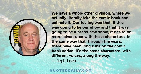 We have a whole other division, where we actually literally take the comic book and animate it. Our feeling was that, if this was going to be our show and that it was going to be a brand new show, it has to be more