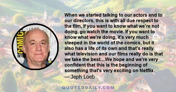 When we started talking to our actors and to our directors, this is with all due respect to the film, if you want to know what we're not doing, go watch the movie. If you want to know what we're doing, it's very much