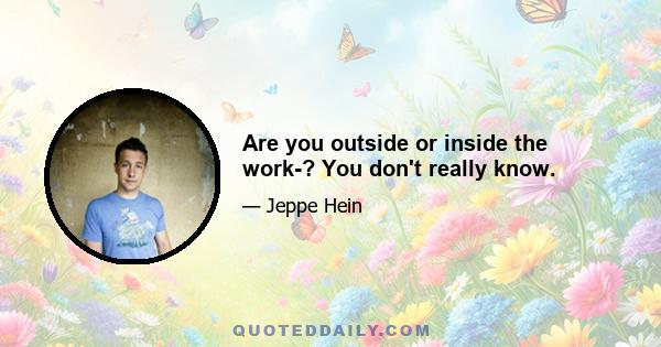 Are you outside or inside the work­? You don't really know.