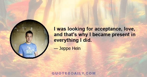 I was looking for acceptance, love, and that's why I became present in everything I did.