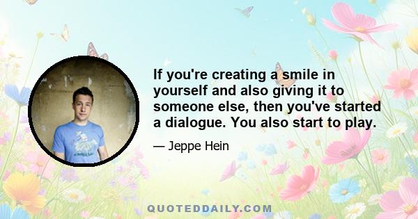 If you're creating a smile in yourself and also giving it to someone else, then you've started a dialogue. You also start to play.