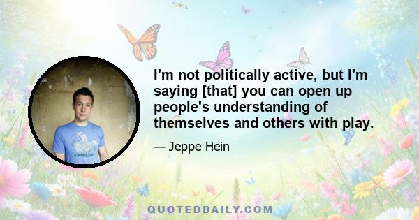 I'm not politically active, but I'm saying [that] you can open up people's understanding of themselves and others with play.