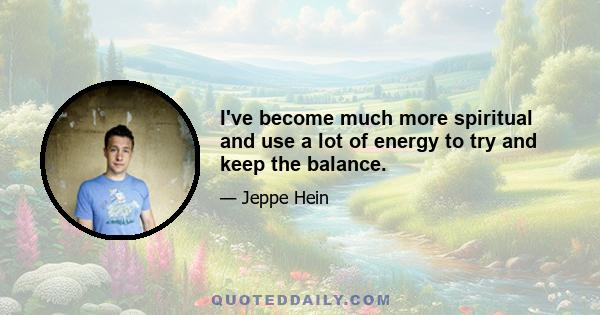 I've become much more spiritual and use a lot of energy to try and keep the balance.