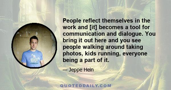 People reflect themselves in the work and [it] becomes a tool for communication and dialogue. You bring it out here and you see people walking around taking photos, kids running, everyone being a part of it.