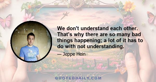 We don't understand each other. That's why there are so many bad things happening; a lot of it has to do with not understanding.