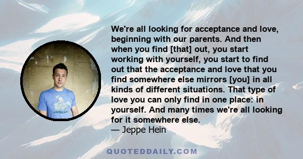 We're all looking for acceptance and love, beginning with our parents. And then when you find [that] out, you start working with yourself, you start to find out that the acceptance and love that you find somewhere else