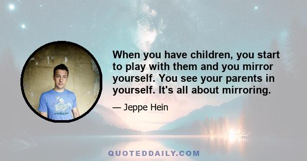 When you have children, you start to play with them and you mirror yourself. You see your parents in yourself. It's all about mirroring.