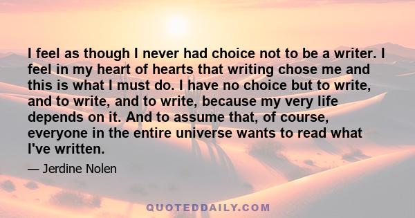 I feel as though I never had choice not to be a writer. I feel in my heart of hearts that writing chose me and this is what I must do. I have no choice but to write, and to write, and to write, because my very life