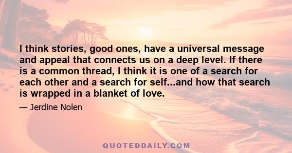 I think stories, good ones, have a universal message and appeal that connects us on a deep level. If there is a common thread, I think it is one of a search for each other and a search for self...and how that search is