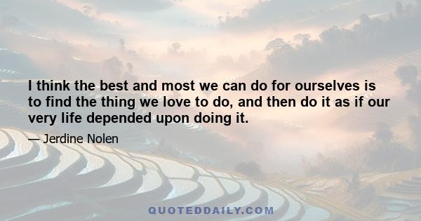 I think the best and most we can do for ourselves is to find the thing we love to do, and then do it as if our very life depended upon doing it.