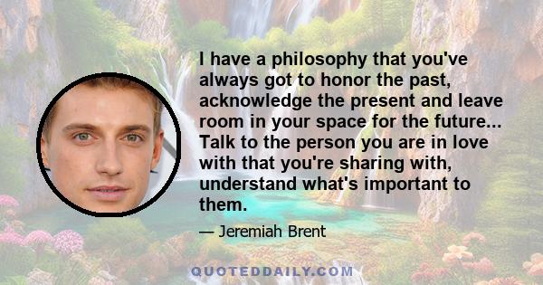 I have a philosophy that you've always got to honor the past, acknowledge the present and leave room in your space for the future... Talk to the person you are in love with that you're sharing with, understand what's