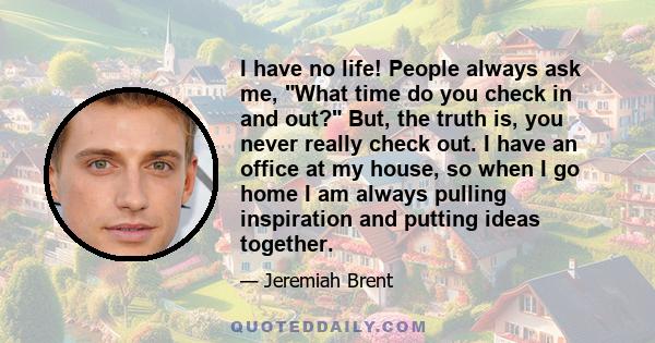 I have no life! People always ask me, What time do you check in and out? But, the truth is, you never really check out. I have an office at my house, so when I go home I am always pulling inspiration and putting ideas