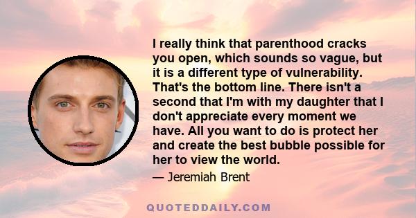 I really think that parenthood cracks you open, which sounds so vague, but it is a different type of vulnerability. That's the bottom line. There isn't a second that I'm with my daughter that I don't appreciate every