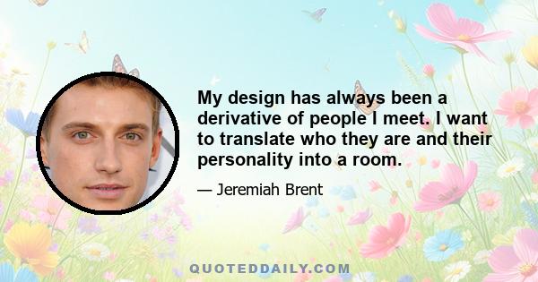 My design has always been a derivative of people I meet. I want to translate who they are and their personality into a room.