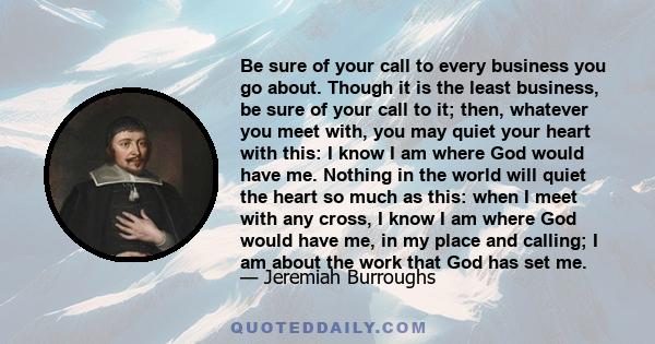 Be sure of your call to every business you go about. Though it is the least business, be sure of your call to it; then, whatever you meet with, you may quiet your heart with this: I know I am where God would have me.