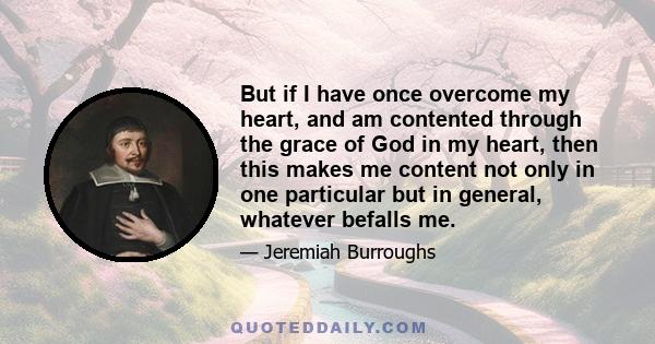 But if I have once overcome my heart, and am contented through the grace of God in my heart, then this makes me content not only in one particular but in general, whatever befalls me.