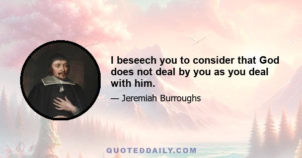 I beseech you to consider that God does not deal by you as you deal with him.