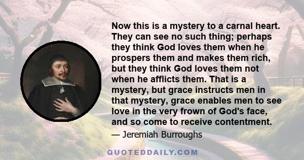 Now this is a mystery to a carnal heart. They can see no such thing; perhaps they think God loves them when he prospers them and makes them rich, but they think God loves them not when he afflicts them. That is a