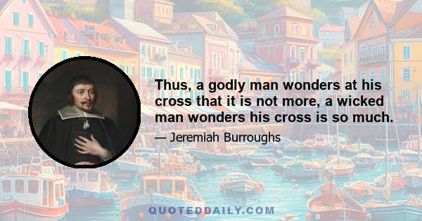 Thus, a godly man wonders at his cross that it is not more, a wicked man wonders his cross is so much.