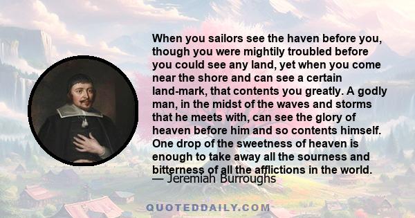 When you sailors see the haven before you, though you were mightily troubled before you could see any land, yet when you come near the shore and can see a certain land-mark, that contents you greatly. A godly man, in