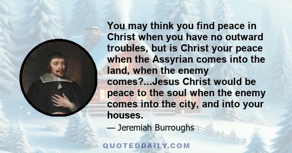 You may think you find peace in Christ when you have no outward troubles, but is Christ your peace when the Assyrian comes into the land, when the enemy comes?...Jesus Christ would be peace to the soul when the enemy