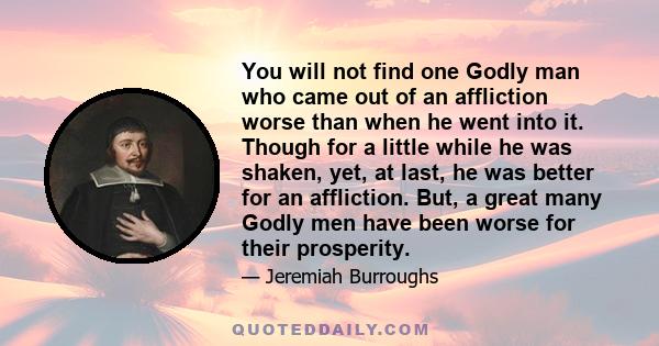 You will not find one Godly man who came out of an affliction worse than when he went into it. Though for a little while he was shaken, yet, at last, he was better for an affliction. But, a great many Godly men have