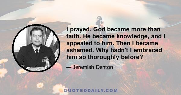 I prayed. God became more than faith. He became knowledge, and I appealed to him. Then I became ashamed. Why hadn't I embraced him so thoroughly before?