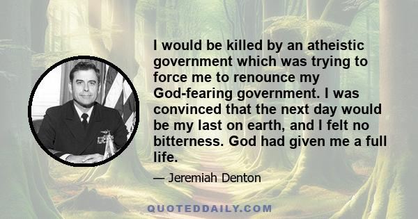 I would be killed by an atheistic government which was trying to force me to renounce my God-fearing government. I was convinced that the next day would be my last on earth, and I felt no bitterness. God had given me a