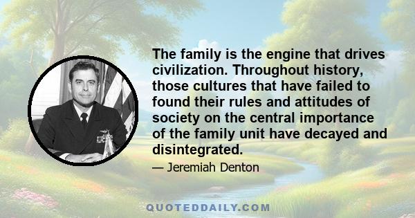 The family is the engine that drives civilization. Throughout history, those cultures that have failed to found their rules and attitudes of society on the central importance of the family unit have decayed and