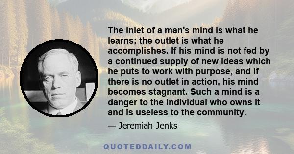 The inlet of a man's mind is what he learns; the outlet is what he accomplishes. If his mind is not fed by a continued supply of new ideas which he puts to work with purpose, and if there is no outlet in action, his