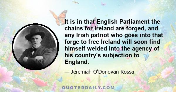 It is in that English Parliament the chains for Ireland are forged, and any Irish patriot who goes into that forge to free Ireland will soon find himself welded into the agency of his country's subjection to England.