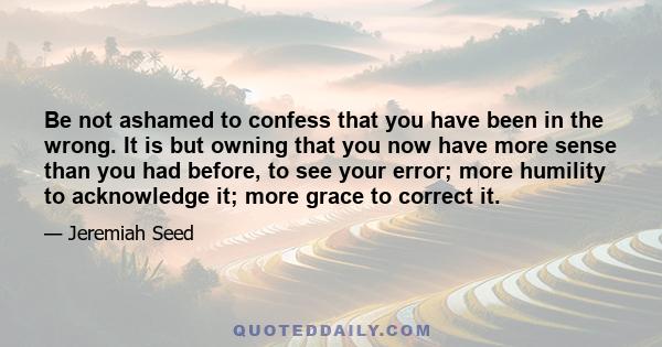 Be not ashamed to confess that you have been in the wrong. It is but owning that you now have more sense than you had before, to see your error; more humility to acknowledge it; more grace to correct it.