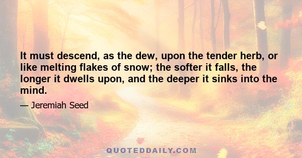 It must descend, as the dew, upon the tender herb, or like melting flakes of snow; the softer it falls, the longer it dwells upon, and the deeper it sinks into the mind.