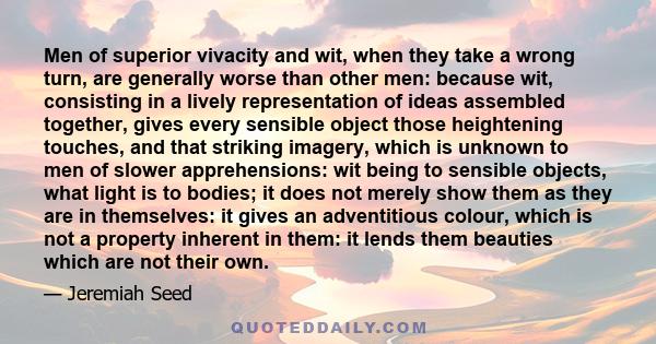 Men of superior vivacity and wit, when they take a wrong turn, are generally worse than other men: because wit, consisting in a lively representation of ideas assembled together, gives every sensible object those